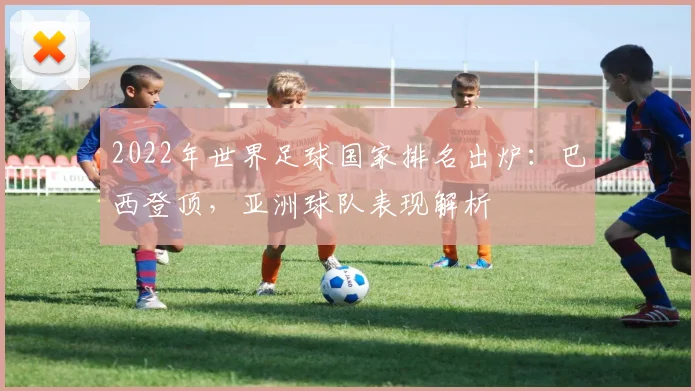 2022年世界足球国家排名出炉：巴西登顶，亚洲球队表现解析