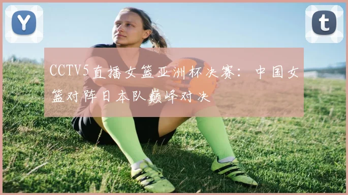 CCTV5直播女篮亚洲杯决赛：中国女篮对阵日本队巅峰对决