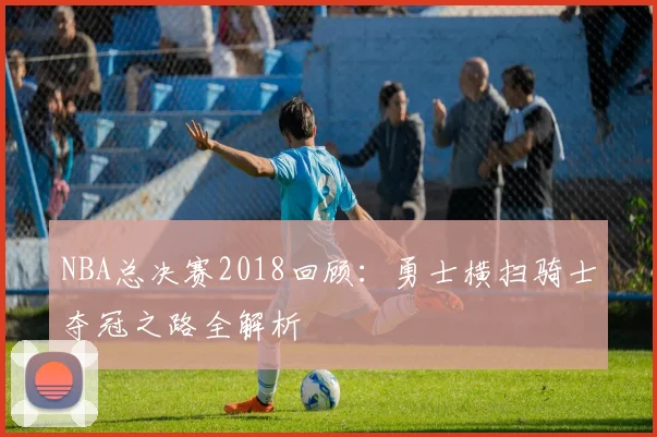NBA总决赛2018回顾：勇士横扫骑士夺冠之路全解析