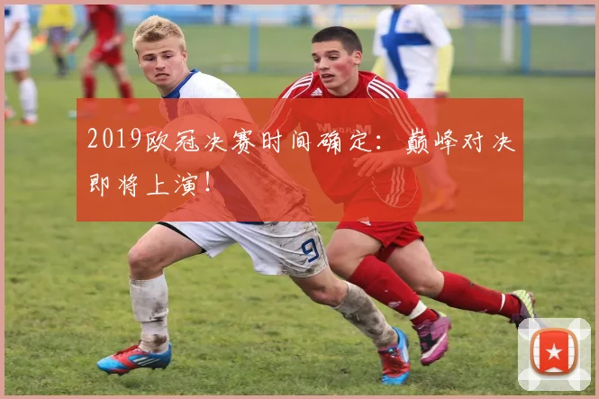 2019欧冠决赛时间确定：巅峰对决即将上演！