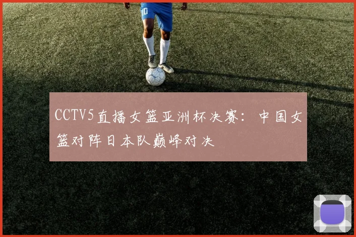 CCTV5直播女篮亚洲杯决赛：中国女篮对阵日本队巅峰对决