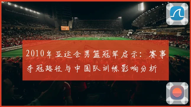 2010年亚运会男篮冠军启示：赛事夺冠路径与中国队训练影响分析