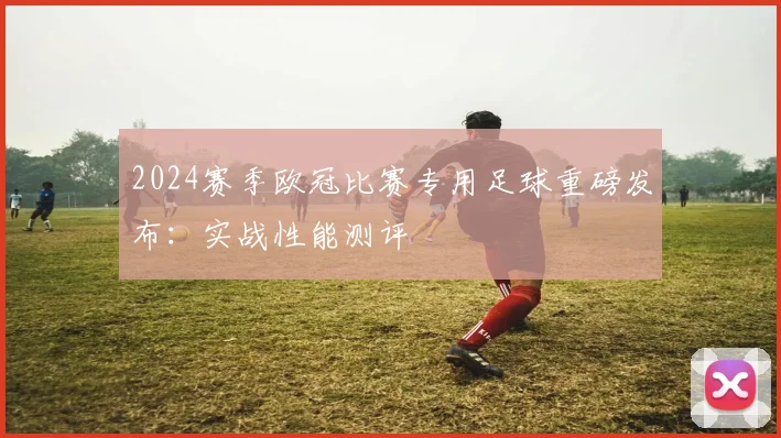 2024赛季欧冠比赛专用足球重磅发布：实战性能测评
